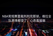 NBA常规赛里裁判判完那球，维拉全队表情都变了，心态直接崩