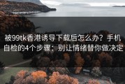 被99tk香港诱导下载后怎么办？手机自检的4个步骤：别让情绪替你做决定