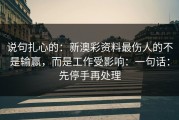 说句扎心的：新澳彩资料最伤人的不是输赢，而是工作受影响：一句话：先停手再处理