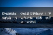 说句难听的：99tk香港最坑的往往不是内容，是‘内部资料’话术：最后一条一定要看