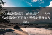 99tk精准资料和‘成瘾机制’：为什么越看越停不下来？照做能避开大多数坑