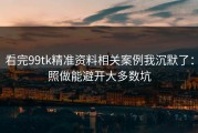 看完99tk精准资料相关案例我沉默了：照做能避开大多数坑