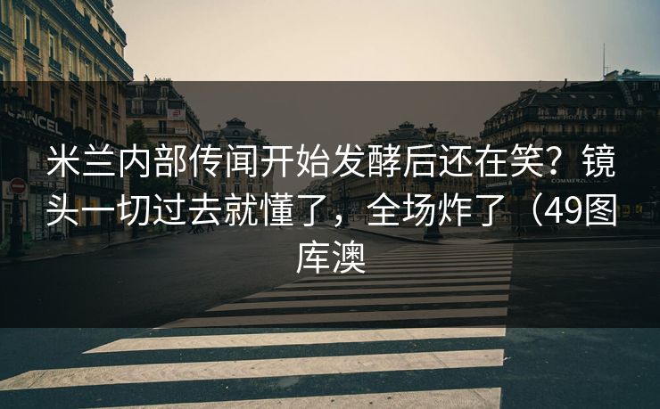 米兰内部传闻开始发酵后还在笑？镜头一切过去就懂了，全场炸了（49图库澳