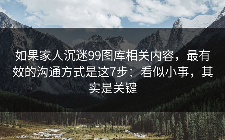 如果家人沉迷99图库相关内容，最有效的沟通方式是这7步：看似小事，其实是关键
