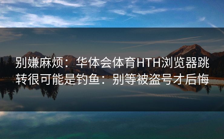 别嫌麻烦：华体会体育HTH浏览器跳转很可能是钓鱼：别等被盗号才后悔