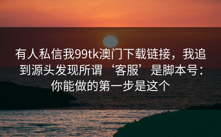 有人私信我99tk澳门下载链接，我追到源头发现所谓‘客服’是脚本号：你能做的第一步是这个