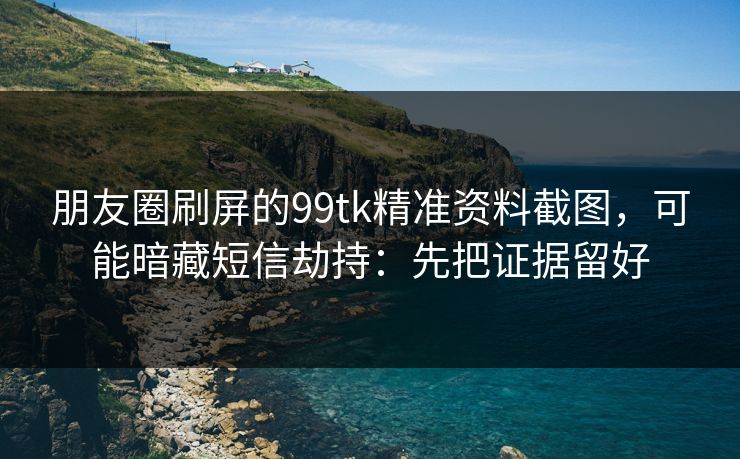 朋友圈刷屏的99tk精准资料截图,可能暗藏短信劫持:先把证据留好 朋友圈刷屏的99tk精准资料截图,可能暗藏短信劫持:先把证据留好
