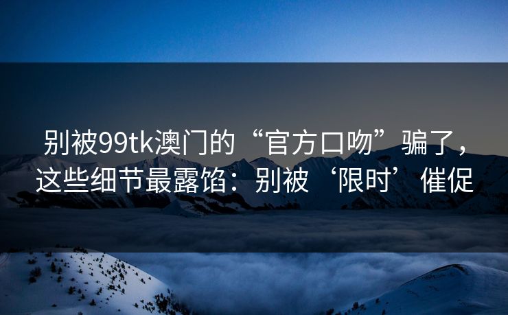 别被99tk澳门的“官方口吻”骗了，这些细节最露馅：别被‘限时’催促