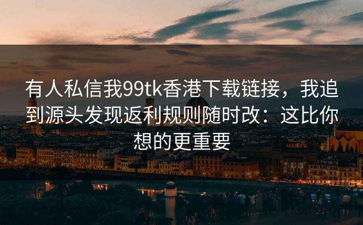 有人私信我99tk香港下载链接，我追到源头发现返利规则随时改：这比你想的更重要