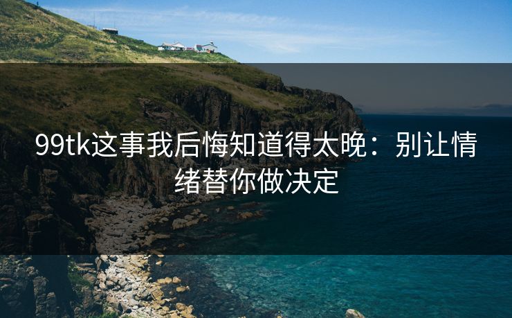 99tk这事我后悔知道得太晚：别让情绪替你做决定