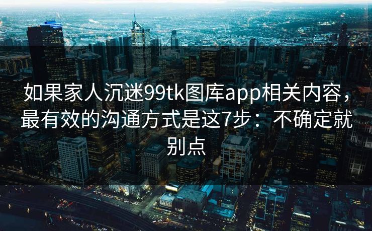 如果家人沉迷99tk图库app相关内容,最有效的沟通方式是这7步:不确定就别点 如果家人沉迷99tk图库app相关内容,最有效的沟通方式是这7步:不确定就别点