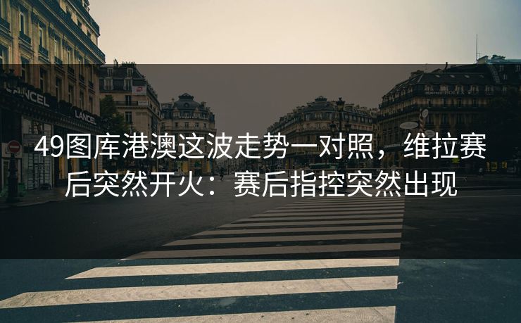 49图库港澳这波走势一对照，维拉赛后突然开火：赛后指控突然出现