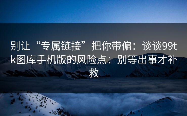 别让“专属链接”把你带偏：谈谈99tk图库手机版的风险点：别等出事才补救