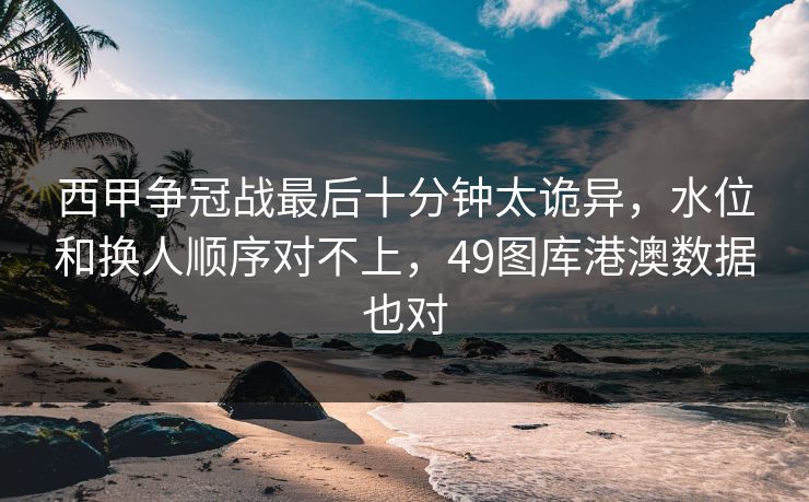 西甲争冠战最后十分钟太诡异,水位和换人顺序对不上,49图库港澳数据也对 西甲争冠战最后十分钟太诡异,水位和换人顺序对不上,49图库港澳数据也对