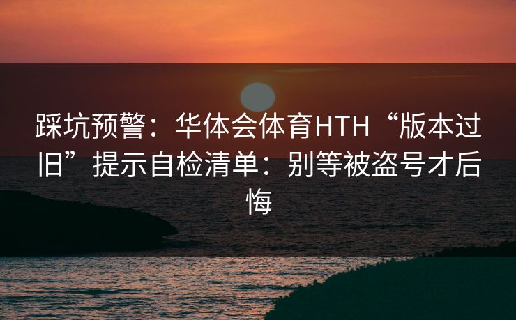 踩坑预警：华体会体育HTH“版本过旧”提示自检清单：别等被盗号才后悔