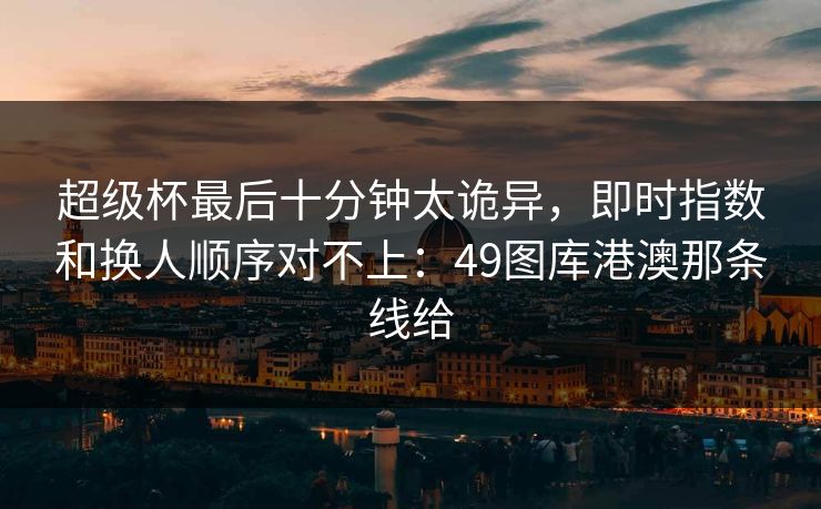 超级杯最后十分钟太诡异，即时指数和换人顺序对不上：49图库港澳那条线给