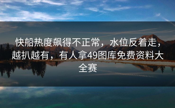 快船热度飙得不正常,水位反着走,越扒越有,有人拿49图库免费资料大全赛 快船热度飙得不正常,水位反着走,越扒越有,有人拿49图库免费资料大全赛